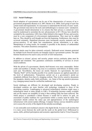 CHAPTER 2: CHALLENGES FACING E-GOVERNMENT DEVELOPMENT
Best-Practice Framework for Developing and Implementing e-Government 31
2.2.2 Social Challenges
Social adoption of e-government can be one of the characteristics of success of an e-
government programme (Kumar et al, 2007; Becker et al, 2004). Each group of users has
certain needs and requirements. It is necessary to understand the diversity of users’ needs.
The government must devise the tools and methodologies to measure users’ satisfaction.
A government should demonstrate to its citizens that their privacy is conserved. Laws
must be modernised to assimilate the new advancements in ICT. Privacy laws should be
secluded by the constitution. LDCs have fallen behind in this regard. Privacy and security
must be a core component of e-Government implementation. They must not be added
later on. They should be well thought out from the beginning. Furthermore, they must be
reviewed constantly. Digitalised processes must incorporate security measures and be
privacy-sensitive. If not taken into consideration, private information is at stake.
Manipulation of voting results, for example, is possible in the absence of unblemished
measures. This ushers disastrous consequences.
Hacker attacks must be taken extremely seriously. Dedicated secure intranets protected
by multiple levels firewall security are normally used in e-government systems. The open
Internet should never be used to carry out G2E or G2G transactions.
In addition to citizens’ privacy and security, proper service continuity plans must be
prepared and simulated. This guarantees continuous availability of services in severe
social conditions.
With the advent of e-government, identity theft became even more catastrophic. Stolen
credit card numbers is already a big issue in e-commerce with billions of dollars stolen
each year. Nevertheless, the losses are mostly financial. In e-government, the term
“Identity Theft” will be literally possible if no careful measures are applied especially at
the level of authentication. Transactions carried out at a government’s portal are
completely different from that of a shopping website. They involve sensitive documents
like passports, identity cards, birth certificates…etc. Some of the top sensitive processes
(e.g. changing names) must be verified the traditional way.
Social challenges are different for developed and developing countries. People in
developed countries are more familiar with technology compared to those of the
developing countries. Leapfrogging to advanced technological solutions might cause a
technological shock to many people in LDCs. If technology becomes readily available
and yet the masses are incapable of using it then nothing really has been achieved. The
whole project is considered a failure because it would fail to achieve its goal. An
assessment of public readiness for e-government within a country must be made. This
assessment should contrast the status quo and appropriateness of the technological
infrastructure with current market offerings. Computer literacy surveys should be carried
out to assess the severity of the digital divide and plan accordingly.
A very noticeable socio-technical concern is the digital divide. It exists in all societies but
it is more severe between the north and the south on the global level. Differenced in
access, skills, political participation and economic opportunities lead to Virtual Inequality
 