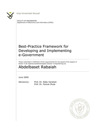 FACULTY OF ENGINEERING
Department of Electronics and Informatics (ETRO)
Best-Practice Framework for
Developing and Implementing
e-Government
Thesis submitted in fulfilment of the requirements for the award of the degree of
Doctor in de ingenieurswetenschappen (Doctor in Engineering) by
Abdelbaset Rabaiah
June 2009
Advisor(s): Prof. Dr. Eddy Vandijck
Prof. Dr. Farouk Musa
 