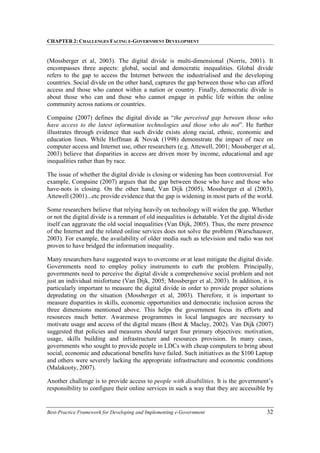CHAPTER 2: CHALLENGES FACING E-GOVERNMENT DEVELOPMENT
Best-Practice Framework for Developing and Implementing e-Government 32
(Mossberger et al, 2003). The digital divide is multi-dimensional (Norris, 2001). It
encompasses three aspects: global, social and democratic inequalities. Global divide
refers to the gap to access the Internet between the industrialised and the developing
countries. Social divide on the other hand, captures the gap between those who can afford
access and those who cannot within a nation or country. Finally, democratic divide is
about those who can and those who cannot engage in public life within the online
community across nations or countries.
Compaine (2007) defines the digital divide as “the perceived gap between those who
have access to the latest information technologies and those who do not”. He further
illustrates through evidence that such divide exists along racial, ethnic, economic and
education lines. While Hoffman & Novak (1998) demonstrate the impact of race on
computer access and Internet use, other researchers (e.g. Attewell, 2001; Mossberger et al,
2003) believe that disparities in access are driven more by income, educational and age
inequalities rather than by race.
The issue of whether the digital divide is closing or widening has been controversial. For
example, Compaine (2007) argues that the gap between those who have and those who
have-nots is closing. On the other hand, Van Dijk (2005), Mossberger et al (2003),
Attewell (2001)...etc provide evidence that the gap is widening in most parts of the world.
Some researchers believe that relying heavily on technology will widen the gap. Whether
or not the digital divide is a remnant of old inequalities is debatable. Yet the digital divide
itself can aggravate the old social inequalities (Van Dijk, 2005). Thus, the mere presence
of the Internet and the related online services does not solve the problem (Warschauwer,
2003). For example, the availability of older media such as television and radio was not
proven to have bridged the information inequality.
Many researchers have suggested ways to overcome or at least mitigate the digital divide.
Governments need to employ policy instruments to curb the problem. Principally,
governments need to perceive the digital divide a comprehensive social problem and not
just an individual misfortune (Van Dijk, 2005; Mossberger et al, 2003). In addition, it is
particularly important to measure the digital divide in order to provide proper solutions
depredating on the situation (Mossberger et al, 2003). Therefore, it is important to
measure disparities in skills, economic opportunities and democratic inclusion across the
three dimensions mentioned above. This helps the government focus its efforts and
resources much better. Awareness programmes in local languages are necessary to
motivate usage and access of the digital means (Best & Maclay, 2002). Van Dijk (2007)
suggested that policies and measures should target four primary objectives: motivation,
usage, skills building and infrastructure and resources provision. In many cases,
governments who sought to provide people in LDCs with cheap computers to bring about
social, economic and educational benefits have failed. Such initiatives as the $100 Laptop
and others were severely lacking the appropriate infrastructure and economic conditions
(Malakooty, 2007).
Another challenge is to provide access to people with disabilities. It is the government’s
responsibility to configure their online services in such a way that they are accessible by
 