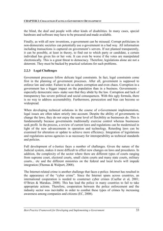 CHAPTER 2: CHALLENGES FACING E-GOVERNMENT DEVELOPMENT
Best-Practice Framework for Developing and Implementing e-Government 33
the blind, the deaf and people with other kinds of disabilities. In many cases, special
hardware and software may have to be procured and made available.
Finally, as with all new inventions, e-government can be misused. Corrupt politicians in
non-democratic societies can potentially use e-government in a bad way. All information
including transactions is captured on government’s servers. If not planned transparently,
it can be possible, at least in theory, to find out to which party or candidate, a certain
individual has given his or her vote. It can even be worse if the votes are manipulated
electronically. This is a great threat to democracy. Therefore, legislations alone are not a
deterrent. They must be backed by practical solutions for such problems.
2.2.3 Legal Challenges
Government processes follow delicate legal constraints. In fact, legal constraints come
first in the planning of government processes. After all, government is supposed to
enforce law and order. Failure to do so ushers corruption and even chaos. Corruption in a
government has a bigger impact on the population than in a business. Governments -
especially democratic ones- make sure that they abide by the law. Corruption and lack of
transparency has severe political and social consequences. With this ugly formula, there
is no way to address accountability. Furthermore, persecution and bias can become so
widespread.
When developing technical solutions in the course of e-Government implementation,
legal issues are often taken strictly into account. Despite the ability of governments to
change the laws, they do not enjoy the same level of flexibility as businesses do. This is
fundamentally because governments traditionally exercise control whereas businesses
seek profit. In the process, a review of current laws and regulations can be modernised in
light of the new advancements in operation and technology. Retarding laws can be
examined for alteration or update to achieve more efficiency. Integration of legislations
and regulations across agencies is as necessary for interoperability as technical standards
and policies.
Full development of e-Justice faces a number of challenges. Given the nature of the
Judicial system, makes it more difficult to effect new changes on laws and procedures. In
addition, the complexity of the sector where there are different types of courts ranging
from supreme court, electoral courts, small claim courts and many state courts, military
courts... etc and the different ministries on the federal and local levels will impede
integration (Thomas & Walport, 2008).
The Internet-related crime is another challenge that faces e-police. Internet has resulted in
the appearance of the “cyber crime”. Since the Internet spans across countries, an
international cooperation is needed to counteract cyber crimes (Cuellar et al, 2001;
O’Brien & Marakas, 2008). This has lead the police in many countries to fail to take
appropriate actions. Therefore, cooperation between the police enforcement and the
industry sector was inevitable in order to combat these types of crimes by increasing
awareness among companies and citizens (EC, 2008).
 