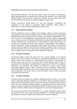 CHAPTER 2: CHALLENGES FACING E-GOVERNMENT DEVELOPMENT
Best-Practice Framework for Developing and Implementing e-Government 34
One particular challenge is the fact that e-police cannot be accessed in emergencies.
Many implementations reviewed reflect this limitation. For example, I have reviewed the
Belgian initiative “Police-on-Web” (ePractice.eu, 2008b). The main page clearly states
the site should only be used for non-urgent complaints or declarations.
Finally, governments should decree new laws and regulations. Legislations and
regulations for such things as e-signatures, digital certificates, online trading, e-
procurement…etc are becoming indispensable for the new era.
2.2.4 Organisational Challenges
With the distribution of power, different local strategies, cultures, structures, processes,
and mindsets can develop in the different agencies. These differences pose organisational
challenges that need to be dealt with for a seamless e-government implementation. They
can be sources of incompatibilities during integration. Besides, identity management
across all these agencies is demanding. Building trust among the different agencies with
all these differences and convincing them to work together to offer shared services can
sometimes be daunting. Resolving issues related to responsibilities and authority is
equally cumbersome. Change management helps mitigate the failures in the individual
agencies and across agencies that result from resistance to change. Finally, we have seen
from the discussion of the case studies above that perception of the role of IT systems
have to change in order to offer client-centric shared service delivery.
2.2.5 Economic Challenges
Government budget is finite. No matter how rich a country happens to be, financial
resources are always limited. Governments are responsible for spending the ‘tax-payers’
money in the wisest possible way. Demonstrating the benefits of e-government for
decision makers can be crucial to motivate them. Special attention must be taken in
assessing how much funding is needed and how long a project will need for completion.
Bottom-up cost estimation was followed in Germany to achieve more accurate
assessments. Rigorous plans to draw investments have to be prepared. Public-private
partnership (PPP) can probably relieve the government from many sources of cost. With
special agreements, the private sector can provide public services under government
surveillance and monitoring.
2.2.6 Technical Challenges
Technical hitches and glitches are countless. Building technical solutions is very much
likely to bump into challenges, hindrances or even failures. Some governments choose to
employ tested solutions but may discover later that they were ill suited for their needs. In
some other cases technical problems might be so challenging that they halt the whole
project’s progress. Research and Development (R&D) is usually setup to work on such
problems. Therefore, R&D must be an integral part of e-Government implementation.
The government should avoid being locked in to a certain technology provider. Most
governments call for open source and open standards. For smoother implementation,
governments can consider scalability and simplicity for system development.
 