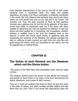 most absolute abandonment of the soul to the will of God under
whatever form it manifested itself. This noble and exalted
disposition, the basis of all Mary’s spirituality, is brilliantly manifested
in the words Fiat mihi. Observe how perfectly they accord with those
which our Lord would have ever on our lips and in our hearts: Fiat
voluntas tua. True, the duty required of Mary at that supreme
moment was a glorious one for her. But all the splendor of that glory
would have made no impression upon her if the divine will, alone
capable of influencing her, had not arrested her attention. It was this
divine will which guided her in everything. Her occupations, whether
ordinary or exalted, were in her eyes but shadows more or less
obscure in which she found equal means of glorifying God and
recognizing the workings of the Almighty. She joyfully accepted the
duty or suffering of each moment as a gift from Him who fills with
good things the hearts which are nourished by Him alone, and not
by appearances or created things.
CHAPTER II.
The Duties of each Moment are the Shadows
which veil the Divine Action.
“The power of the Most High shall overshadow thee,” said the angel
to Mary.
This shadow, behind which the power of God effects the entrance
and growth of Jesus Christ in our souls, is the form assumed by the
duties, attractions, and crosses of each moment.
They are in truth but shadows like those to which we give the name
in the order of nature, and which envelop sensible objects and hide
them from our view. Thus in the moral and supernatural order the
 