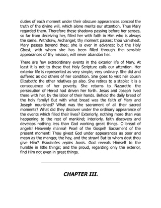 duties of each moment under their obscure appearances conceal the
truth of the divine will, which alone merits our attention. Thus Mary
regarded them. Therefore these shadows passing before her senses,
so far from deceiving her, filled her with faith in Him who is always
the same. Withdraw, Archangel; thy moment passes; thou vanishest.
Mary passes beyond thee; she is ever in advance; but the Holy
Ghost, with whom she has been filled through the sensible
appearances of thy mission, will never abandon her.
There are few extraordinary events in the exterior life of Mary. At
least it is not to these that Holy Scripture calls our attention. Her
exterior life is represented as very simple, very ordinary. She did and
suffered as did others of her condition. She goes to visit her cousin
Elizabeth: the other relatives go also. She retires to a stable: it is a
consequence of her poverty. She returns to Nazareth: the
persecution of Herod had driven her forth. Jesus and Joseph lived
there with her, by the labor of their hands. Behold the daily bread of
the holy family! But with what bread was the faith of Mary and
Joseph nourished? What was the sacrament of all their sacred
moments? What did they discover under the ordinary appearance of
the events which filled their lives? Exteriorly, nothing more than was
happening to the rest of mankind; interiorly, faith discovers and
develops nothing less than God working great things. O bread of
angels! Heavenly manna! Pearl of the Gospel! Sacrament of the
present moment! Thou givest God under appearances as poor and
mean as the manger, the hay, and the straw! But to whom dost thou
give Him? Esurientes reples bonis. God reveals Himself to the
humble in little things; and the proud, regarding only the exterior,
find Him not even in great things.
CHAPTER III.
 