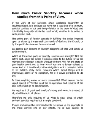 How much Easier Sanctity becomes when
studied from this Point of View.
If the work of our salvation offers obstacles apparently so
insurmountable, it is because we have not a just idea of it. In truth,
sanctity consists in but one thing—fidelity to the order of God; and
this fidelity is equally within the reach of all, whether in its active or
in its passive part.
The active part of fidelity consists in fulfilling the duties imposed
upon us either by the general commands of God and the Church, or
by the particular state we have embraced.
Its passive part consists in lovingly accepting all that God sends us
each moment.
Which of these two parts of sanctity is above our strength? Not the
active part, since the duties it enjoins cease to be duties for us the
moment our strength is really unequal to them. Will not the state of
your health permit you to hear Mass? You are no longer obliged to
do so. And so it is with all positive obligations which prescribe duties
to be fulfilled. Only those precepts which forbid things evil in
themselves admit of no exception, for it is never permitted to do
evil.
Is there anything easier or more reasonable? What excuse can be
urged against it? Yet this is all the co-operation God requires of the
soul in the work of its sanctification.
He requires it of great and small, of strong and weak; in a word, of
all, at all times, in all places.
Therefore He only requires of us what is easy, since to attain
eminent sanctity requires but a simple good-will.
If over and above the commandments He shows us the counsels as
the more perfect end of our efforts, He is ever careful to
 
