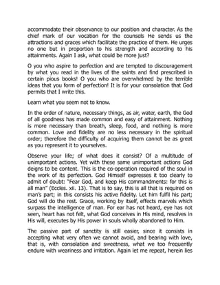 accommodate their observance to our position and character. As the
chief mark of our vocation for the counsels He sends us the
attractions and graces which facilitate the practice of them. He urges
no one but in proportion to his strength and according to his
attainments. Again I ask, what could be more just?
O you who aspire to perfection and are tempted to discouragement
by what you read in the lives of the saints and find prescribed in
certain pious books! O you who are overwhelmed by the terrible
ideas that you form of perfection! It is for your consolation that God
permits that I write this.
Learn what you seem not to know.
In the order of nature, necessary things, as air, water, earth, the God
of all goodness has made common and easy of attainment. Nothing
is more necessary than breath, sleep, food, and nothing is more
common. Love and fidelity are no less necessary in the spiritual
order; therefore the difficulty of acquiring them cannot be as great
as you represent it to yourselves.
Observe your life; of what does it consist? Of a multitude of
unimportant actions. Yet with these same unimportant actions God
deigns to be content. This is the co-operation required of the soul in
the work of its perfection. God Himself expresses it too clearly to
admit of doubt: “Fear God, and keep His commandments: for this is
all man” (Eccles. xii. 13). That is to say, this is all that is required on
man’s part; in this consists his active fidelity. Let him fulfil his part;
God will do the rest. Grace, working by itself, effects marvels which
surpass the intelligence of man. For ear has not heard, eye has not
seen, heart has not felt, what God conceives in His mind, resolves in
His will, executes by His power in souls wholly abandoned to Him.
The passive part of sanctity is still easier, since it consists in
accepting what very often we cannot avoid, and bearing with love,
that is, with consolation and sweetness, what we too frequently
endure with weariness and irritation. Again let me repeat, herein lies
 