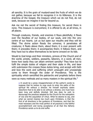 all sanctity. It is the grain of mustard-seed the fruits of which we do
not gather, because we fail to recognize it in its littleness. It is the
drachma of the Gospel, the treasure which we do not find, do not
seek, because we imagine it too far beyond us.
Ask me not the secret of finding this treasure, for secret there is
none. This treasure is everywhere; it is offered to all, at all times, in
all places.
Through creatures, friends, and enemies it flows plentifully; it flows
over the faculties of our bodies, of our souls, and into the very
centre of our hearts. Let us but open our mouths and they will be
filled. The divine action floods the universe; it penetrates all
creatures; it floats above them, about them; it is ever present with
them; it precedes them; it accompanies them; it follows them, and
they have but to allow themselves to be borne onward on its tide.
Would to God kings and their ministers, princes of the Church and of
the world, priests, soldiers, peasants, laborers, in a word, all men,
knew how easily they can attain eminent sanctity! They have but to
fulfil the simple duties of religion and their state in life, and bear
with submission the crosses these duties bring, and accept with faith
and love the work and suffering which unsought and unceasingly
come to them through the order of Providence. This is the
spirituality which sanctified the patriarchs and prophets before there
were so many methods and so many masters in the spiritual life.1
1 It would be a gross misapprehension of the author’s words to
suppose that he wishes to urge souls to enter the paths of the
spiritual life without a director. He himself expressly states
elsewhere that to be able to do without a director, one must have
been long and skilfully directed. Still less does he wish to
discourage the practices adopted by the Church for the extirpation
of vice and the acquisition of virtue. What he desires to say, and
what we cannot impress too much upon Christians, is that the
first of all directions is the guidance of Providence, and that the
most necessary and the most perfect of all practices is the faithful
accomplishment and loving acceptance of all that this fatherly
Providence sends us to do and suffer.
 