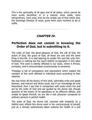 This is the spirituality of all ages and of all states, which cannot be
more surely sanctified, or in a manner more noble, more
extraordinary, more easy, than by the simple use of that which God,
the Sovereign Director of souls, gives them each moment to do or
suffer.
CHAPTER IV.
Perfection does not consist in knowing the
Order of God, but in submitting to it.
The order of God, the good pleasure of God, the will of God, the
action of God, the grace of God, all these are one and the same
thing in this life. It is God laboring to render the soul like unto Him.
Perfection is nothing but the soul’s faithful co-operation in this labor
of God. This work is silently effected in our souls, where it thrives,
increases, and is consummated unconsciously to ourselves.
Theology is full of conceptions and expressions which explain the
wonders of this work effected in individual souls according to their
capacity.
We may know all the theory of this work, admirably write and speak
thereon, and instruct and direct souls; but if our knowledge be only
theoretical, then I say that in comparison with souls which live and
act by the order of God and are guided by His divine will, though
ignorant of the theory of its operations or its different effects, and
unable to speak thereof, we are like a sick physician compared to
ordinary persons in perfect health.
The order of God, His divine will, received with simplicity by a
faithful soul, effects this divine work in her unconsciously to herself,
just as a remedy submissively taken restores the health of a sick
 