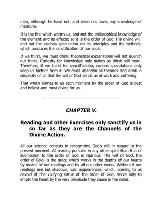 man, although he have not, and need not have, any knowledge of
medicine.
It is the fire which warms us, and not the philosophical knowledge of
the element and its effects; so it is the order of God, His divine will,
and not the curious speculation on its principles and its methods,
which produces the sanctification of our souls.
If we thirst, we must drink; theoretical explanations will not quench
our thirst. Curiosity for knowledge only makes us thirst still more.
Therefore, if we thirst for sanctification, curious speculations only
keep us farther from it. We must abandon all theories and drink in
simplicity of all that the will of God sends us of work and suffering.
That which comes to us each moment by the order of God is best
and holiest and most divine for us.
CHAPTER V.
Reading and other Exercises only sanctify us in
so far as they are the Channels of the
Divine Action.
All our science consists in recognizing God’s will in regard to the
present moment. All reading pursued in any other spirit than that of
submission to the order of God is injurious. The will of God, the
order of God, is the grace which works in the depths of our hearts
by means of our readings and by all our other works. Without it our
readings are but shadows, vain appearances, which, coming to us
devoid of the vivifying virtue of the order of God, serve only to
empty the heart by the very plenitude they cause in the mind.
 
