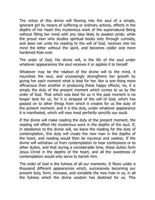 The virtue of this divine will flowing into the soul of a simple,
ignorant girl by means of suffering or ordinary actions, effects in the
depths of her heart this mysterious work of the supernatural Being
without filling her mind with any idea likely to awaken pride; while
the proud man who studies spiritual books only through curiosity,
and does not unite his reading to the will of God, receives into his
mind the letter without the spirit, and becomes colder and more
hardened than ever.
The order of God, His divine will, is the life of the soul under
whatever appearances the soul receives it or applies it to herself.
Whatever may be the relation of the divine will to the mind, it
nourishes the soul, and unceasingly strengthens her growth by
giving her each moment what is best for her. Nor is one thing more
efficacious than another in producing these happy effects; no, it is
simply the duty of the present moment which comes to us by the
order of God. That which was best for us in the past moment is no
longer best for us, for it is stripped of the will of God, which has
passed on to other things from which it creates for us the duty of
the present moment; and it is this duty, under whatever appearance
it is manifested, which will now most perfectly sanctify our souls.
If the divine will make reading the duty of the present moment, the
reading will effect His mysterious work in the depths of the soul. If,
in obedience to the divine will, we leave the reading for the duty of
contemplation, this duty will create the new man in the depths of
the heart, and reading would then be injurious and useless. If the
divine will withdraw us from contemplation to hear confessions or to
other duties, and that during a considerable time, these duties form
Jesus Christ in the depths of the heart, and all the sweetness of
contemplation would only serve to banish Him.
The order of God is the fulness of all our moments. It flows under a
thousand different appearances which, successively becoming our
present duty, form, increase, and complete the new man in us, in all
the fulness which the divine wisdom has destined for us. This
 
