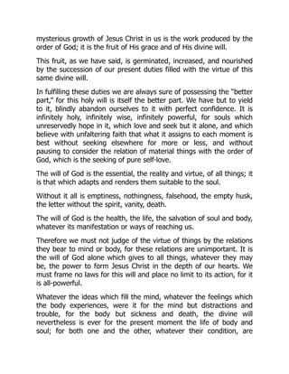 mysterious growth of Jesus Christ in us is the work produced by the
order of God; it is the fruit of His grace and of His divine will.
This fruit, as we have said, is germinated, increased, and nourished
by the succession of our present duties filled with the virtue of this
same divine will.
In fulfilling these duties we are always sure of possessing the “better
part,” for this holy will is itself the better part. We have but to yield
to it, blindly abandon ourselves to it with perfect confidence. It is
infinitely holy, infinitely wise, infinitely powerful, for souls which
unreservedly hope in it, which love and seek but it alone, and which
believe with unfaltering faith that what it assigns to each moment is
best without seeking elsewhere for more or less, and without
pausing to consider the relation of material things with the order of
God, which is the seeking of pure self-love.
The will of God is the essential, the reality and virtue, of all things; it
is that which adapts and renders them suitable to the soul.
Without it all is emptiness, nothingness, falsehood, the empty husk,
the letter without the spirit, vanity, death.
The will of God is the health, the life, the salvation of soul and body,
whatever its manifestation or ways of reaching us.
Therefore we must not judge of the virtue of things by the relations
they bear to mind or body, for these relations are unimportant. It is
the will of God alone which gives to all things, whatever they may
be, the power to form Jesus Christ in the depth of our hearts. We
must frame no laws for this will and place no limit to its action, for it
is all-powerful.
Whatever the ideas which fill the mind, whatever the feelings which
the body experiences, were it for the mind but distractions and
trouble, for the body but sickness and death, the divine will
nevertheless is ever for the present moment the life of body and
soul; for both one and the other, whatever their condition, are
 