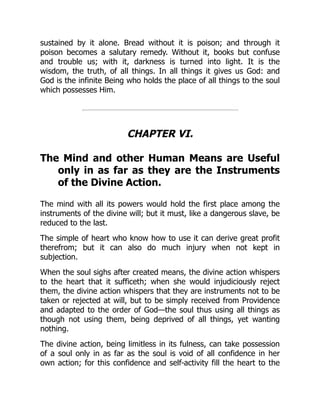 sustained by it alone. Bread without it is poison; and through it
poison becomes a salutary remedy. Without it, books but confuse
and trouble us; with it, darkness is turned into light. It is the
wisdom, the truth, of all things. In all things it gives us God: and
God is the infinite Being who holds the place of all things to the soul
which possesses Him.
CHAPTER VI.
The Mind and other Human Means are Useful
only in as far as they are the Instruments
of the Divine Action.
The mind with all its powers would hold the first place among the
instruments of the divine will; but it must, like a dangerous slave, be
reduced to the last.
The simple of heart who know how to use it can derive great profit
therefrom; but it can also do much injury when not kept in
subjection.
When the soul sighs after created means, the divine action whispers
to the heart that it sufficeth; when she would injudiciously reject
them, the divine action whispers that they are instruments not to be
taken or rejected at will, but to be simply received from Providence
and adapted to the order of God—the soul thus using all things as
though not using them, being deprived of all things, yet wanting
nothing.
The divine action, being limitless in its fulness, can take possession
of a soul only in as far as the soul is void of all confidence in her
own action; for this confidence and self-activity fill the heart to the
 