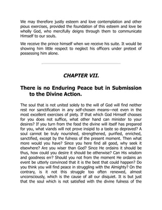We may therefore justly esteem and love contemplation and other
pious exercises, provided the foundation of this esteem and love be
wholly God, who mercifully deigns through them to communicate
Himself to our souls.
We receive the prince himself when we receive his suite. It would be
showing him little respect to neglect his officers under pretext of
possessing him alone.
CHAPTER VII.
There is no Enduring Peace but in Submission
to the Divine Action.
The soul that is not united solely to the will of God will find neither
rest nor sanctification in any self-chosen means—not even in the
most excellent exercises of piety. If that which God Himself chooses
for you does not suffice, what other hand can minister to your
desires? If you turn from the food the divine will itself has prepared
for you, what viands will not prove insipid to a taste so depraved? A
soul cannot be truly nourished, strengthened, purified, enriched,
sanctified, except by the fulness of the present moment. Then what
more would you have? Since you here find all good, why seek it
elsewhere? Are you wiser than God? Since He ordains it should be
thus, how could you desire it should be otherwise? Can His wisdom
and goodness err? Should you not from the moment He ordains an
event be utterly convinced that it is the best that could happen? Do
you think you will find peace in struggling with the Almighty? On the
contrary, is it not this struggle too often renewed, almost
unconsciously, which is the cause of all our disquiet. It is but just
that the soul which is not satisfied with the divine fulness of the
 