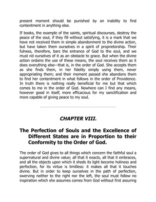 present moment should be punished by an inability to find
contentment in anything else.
If books, the example of the saints, spiritual discourses, destroy the
peace of the soul, if they fill without satisfying, it is a mark that we
have not received them in simple abandonment to the divine action,
but have taken them ourselves in a spirit of proprietorship. Their
fulness, therefore, bars the entrance of God to the soul, and we
must rid ourselves of it as an obstacle to grace. But when the divine
action ordains the use of these means, the soul receives them as it
does everything else—that is, in the order of God. She accepts them
as she finds them, in her fidelity simply using them, never
appropriating them; and their moment passed she abandons them
to find her contentment in what follows in the order of Providence.
In truth there is nothing really beneficial for me but that which
comes to me in the order of God. Nowhere can I find any means,
however good in itself, more efficacious for my sanctification and
more capable of giving peace to my soul.
CHAPTER VIII.
The Perfection of Souls and the Excellence of
Different States are in Proportion to their
Conformity to the Order of God.
The order of God gives to all things which concern the faithful soul a
supernatural and divine value; all that it exacts, all that it embraces,
and all the objects upon which it sheds its light become holiness and
perfection, for its virtue is limitless: it makes all that it touches
divine. But in order to keep ourselves in the path of perfection,
swerving neither to the right nor the left, the soul must follow no
inspiration which she assumes comes from God without first assuring
 
