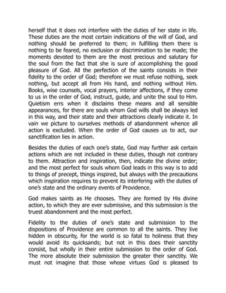 herself that it does not interfere with the duties of her state in life.
These duties are the most certain indications of the will of God, and
nothing should be preferred to them; in fulfilling them there is
nothing to be feared, no exclusion or discrimination to be made; the
moments devoted to them are the most precious and salutary for
the soul from the fact that she is sure of accomplishing the good
pleasure of God. All the perfection of the saints consists in their
fidelity to the order of God; therefore we must refuse nothing, seek
nothing, but accept all from His hand, and nothing without Him.
Books, wise counsels, vocal prayers, interior affections, if they come
to us in the order of God, instruct, guide, and unite the soul to Him.
Quietism errs when it disclaims these means and all sensible
appearances, for there are souls whom God wills shall be always led
in this way, and their state and their attractions clearly indicate it. In
vain we picture to ourselves methods of abandonment whence all
action is excluded. When the order of God causes us to act, our
sanctification lies in action.
Besides the duties of each one’s state, God may further ask certain
actions which are not included in these duties, though not contrary
to them. Attraction and inspiration, then, indicate the divine order;
and the most perfect for souls whom God leads in this way is to add
to things of precept, things inspired, but always with the precautions
which inspiration requires to prevent its interfering with the duties of
one’s state and the ordinary events of Providence.
God makes saints as He chooses. They are formed by His divine
action, to which they are ever submissive, and this submission is the
truest abandonment and the most perfect.
Fidelity to the duties of one’s state and submission to the
dispositions of Providence are common to all the saints. They live
hidden in obscurity, for the world is so fatal to holiness that they
would avoid its quicksands; but not in this does their sanctity
consist, but wholly in their entire submission to the order of God.
The more absolute their submission the greater their sanctity. We
must not imagine that those whose virtues God is pleased to
 