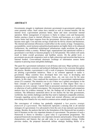 III
ABSTRACT
Governments struggle to implement electronic government (e-government) seeking out
some potential values. Such values have internal as well as external benefits. On the
internal level, e-government promises better, faster and more convenient internal
operation. Better management of resources is likely to reduce costs and bureaucratic
burden causing a boast to internal efficiency. Citizens and businesses, as a result, will
receive better and faster response from the government. Service delivery is believed to
become more agile. Cost and time savings would also be felt by citizens and businesses.
The internal and external efficiencies would reflect on the society at large. Transparency,
accountability, social inclusion and political participation are highly likely to be enhanced.
Furthermore, the established technological infrastructure might accelerate the general
development within a country. Without legal, organisational and operational reforms e-
government is not likely to function properly to its full potential. This reform will surely
result in better overall governance and healthier society. On the global level, e-
government can provide cooperative tools to fight cybercrime and terrorism that know no
national borders. Cross-national electronic exchange of information assures better
response to pressing issues and global challenges.
The quest for e-government realisation is not all honey and roses. Major political, social,
legal, organisational, economic and technical challenges have to be overcome throughout
the process. Besides, e-government is still a work in progress. Governments worldwide
are piloting e-government initiatives. There is no common approach to tackle e-
government. Many countries have developed their own ways in developing and
implementing e-government. Aims, contents, focus…etc. can vary even for the same
domain. In this study, I have analysed the experiences of e-government implementation
across (21) countries. The intention was to see if there was a global convergence in the
basic concepts of e-government. I sought to measure to what degree there was a
consensus on every concept. I started from no presumed conclusion about the existence
or otherwise of such a global convergence. The structured case approach and comparison
analysis have let evidence immerge. In fact, the findings tell us that there is much in
common. The differences mentioned above do not dismiss the fact that governments,
worldwide, face similar challenges and that they tend to implement comparable solutions.
Concepts regarding service delivery, internal and external efficiency and government
networking were found to be very much in common across sample governments.
The convergence of evidence has gradually originated a best practice strategic
framework of e-government. This framework represents a missing link in all national
strategies of e-government. It is advocated to form the core of any national e-government
strategy. Besides, the analysis that led to the formulation of the framework has revealed a
lack in literature on this very important domain of e-government. The presence of such a
framework is shown to introduce a great value to e-government programmes. The
proposed framework incorporates very important elements and principles. It has desirable
characteristics and features that can add value to an e-government strategy. Unlike
previous studies, the proposed framework defines strategic building blocks of e-
 