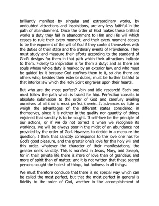brilliantly manifest by singular and extraordinary works, by
undoubted attractions and inspirations, are any less faithful in the
path of abandonment. Once the order of God makes these brilliant
works a duty they fail in abandonment to Him and His will which
ceases to rule their every moment, and their every moment ceases
to be the exponent of the will of God if they content themselves with
the duties of their state and the ordinary events of Providence. They
must study and measure their efforts according to the standard of
God’s designs for them in that path which their attractions indicate
to them. Fidelity to inspiration is for them a duty; and as there are
souls whose whole duty is marked by an exterior law, and who must
be guided by it because God confines them to it, so also there are
others who, besides their exterior duties, must be further faithful to
that interior law which the Holy Spirit engraves upon their hearts.
But who are the most perfect? Vain and idle research! Each one
must follow the path which is traced for him. Perfection consists in
absolute submission to the order of God and carefully availing
ourselves of all that is most perfect therein. It advances us little to
weigh the advantages of the different states considered in
themselves, since it is neither in the quality nor quantity of things
enjoined that sanctity is to be sought. If self-love be the principle of
our actions, or if we do not correct it when we recognize its
workings, we will be always poor in the midst of an abundance not
provided by the order of God. However, to decide in a measure the
question, I think that sanctity corresponds to the love one has for
God’s good pleasure, and the greater one’s love for this holy will and
this order, whatever the character of their manifestations, the
greater one’s sanctity. This is manifest in Jesus, Mary, and Joseph,
for in their private life there is more of love than of grandeur, and
more of spirit than of matter; and it is not written that these sacred
persons sought the holiest of things, but holiness in all things.
We must therefore conclude that there is no special way which can
be called the most perfect, but that the most perfect in general is
fidelity to the order of God, whether in the accomplishment of
 