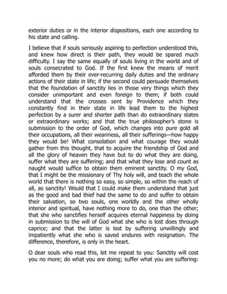 exterior duties or in the interior dispositions, each one according to
his state and calling.
I believe that if souls seriously aspiring to perfection understood this,
and knew how direct is their path, they would be spared much
difficulty. I say the same equally of souls living in the world and of
souls consecrated to God. If the first knew the means of merit
afforded them by their ever-recurring daily duties and the ordinary
actions of their state in life; if the second could persuade themselves
that the foundation of sanctity lies in those very things which they
consider unimportant and even foreign to them; if both could
understand that the crosses sent by Providence which they
constantly find in their state in life lead them to the highest
perfection by a surer and shorter path than do extraordinary states
or extraordinary works; and that the true philosopher’s stone is
submission to the order of God, which changes into pure gold all
their occupations, all their weariness, all their sufferings—how happy
they would be! What consolation and what courage they would
gather from this thought, that to acquire the friendship of God and
all the glory of heaven they have but to do what they are doing,
suffer what they are suffering; and that what they lose and count as
naught would suffice to obtain them eminent sanctity. O my God,
that I might be the missionary of Thy holy will, and teach the whole
world that there is nothing so easy, so simple, so within the reach of
all, as sanctity! Would that I could make them understand that just
as the good and bad thief had the same to do and suffer to obtain
their salvation, so two souls, one worldly and the other wholly
interior and spiritual, have nothing more to do, one than the other;
that she who sanctifies herself acquires eternal happiness by doing
in submission to the will of God what she who is lost does through
caprice; and that the latter is lost by suffering unwillingly and
impatiently what she who is saved endures with resignation. The
difference, therefore, is only in the heart.
O dear souls who read this, let me repeat to you: Sanctity will cost
you no more; do what you are doing; suffer what you are suffering:
 