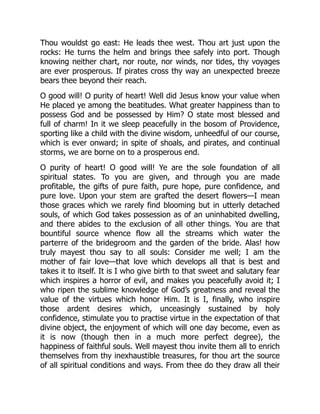 Thou wouldst go east: He leads thee west. Thou art just upon the
rocks: He turns the helm and brings thee safely into port. Though
knowing neither chart, nor route, nor winds, nor tides, thy voyages
are ever prosperous. If pirates cross thy way an unexpected breeze
bears thee beyond their reach.
O good will! O purity of heart! Well did Jesus know your value when
He placed ye among the beatitudes. What greater happiness than to
possess God and be possessed by Him? O state most blessed and
full of charm! In it we sleep peacefully in the bosom of Providence,
sporting like a child with the divine wisdom, unheedful of our course,
which is ever onward; in spite of shoals, and pirates, and continual
storms, we are borne on to a prosperous end.
O purity of heart! O good will! Ye are the sole foundation of all
spiritual states. To you are given, and through you are made
profitable, the gifts of pure faith, pure hope, pure confidence, and
pure love. Upon your stem are grafted the desert flowers—I mean
those graces which we rarely find blooming but in utterly detached
souls, of which God takes possession as of an uninhabited dwelling,
and there abides to the exclusion of all other things. You are that
bountiful source whence flow all the streams which water the
parterre of the bridegroom and the garden of the bride. Alas! how
truly mayest thou say to all souls: Consider me well; I am the
mother of fair love—that love which develops all that is best and
takes it to itself. It is I who give birth to that sweet and salutary fear
which inspires a horror of evil, and makes you peacefully avoid it; I
who ripen the sublime knowledge of God’s greatness and reveal the
value of the virtues which honor Him. It is I, finally, who inspire
those ardent desires which, unceasingly sustained by holy
confidence, stimulate you to practise virtue in the expectation of that
divine object, the enjoyment of which will one day become, even as
it is now (though then in a much more perfect degree), the
happiness of faithful souls. Well mayest thou invite them all to enrich
themselves from thy inexhaustible treasures, for thou art the source
of all spiritual conditions and ways. From thee do they draw all their
 