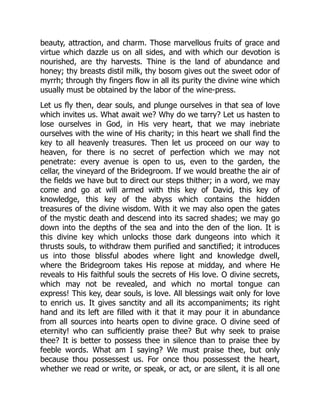 beauty, attraction, and charm. Those marvellous fruits of grace and
virtue which dazzle us on all sides, and with which our devotion is
nourished, are thy harvests. Thine is the land of abundance and
honey; thy breasts distil milk, thy bosom gives out the sweet odor of
myrrh; through thy fingers flow in all its purity the divine wine which
usually must be obtained by the labor of the wine-press.
Let us fly then, dear souls, and plunge ourselves in that sea of love
which invites us. What await we? Why do we tarry? Let us hasten to
lose ourselves in God, in His very heart, that we may inebriate
ourselves with the wine of His charity; in this heart we shall find the
key to all heavenly treasures. Then let us proceed on our way to
heaven, for there is no secret of perfection which we may not
penetrate: every avenue is open to us, even to the garden, the
cellar, the vineyard of the Bridegroom. If we would breathe the air of
the fields we have but to direct our steps thither; in a word, we may
come and go at will armed with this key of David, this key of
knowledge, this key of the abyss which contains the hidden
treasures of the divine wisdom. With it we may also open the gates
of the mystic death and descend into its sacred shades; we may go
down into the depths of the sea and into the den of the lion. It is
this divine key which unlocks those dark dungeons into which it
thrusts souls, to withdraw them purified and sanctified; it introduces
us into those blissful abodes where light and knowledge dwell,
where the Bridegroom takes His repose at midday, and where He
reveals to His faithful souls the secrets of His love. O divine secrets,
which may not be revealed, and which no mortal tongue can
express! This key, dear souls, is love. All blessings wait only for love
to enrich us. It gives sanctity and all its accompaniments; its right
hand and its left are filled with it that it may pour it in abundance
from all sources into hearts open to divine grace. O divine seed of
eternity! who can sufficiently praise thee? But why seek to praise
thee? It is better to possess thee in silence than to praise thee by
feeble words. What am I saying? We must praise thee, but only
because thou possessest us. For once thou possessest the heart,
whether we read or write, or speak, or act, or are silent, it is all one
 