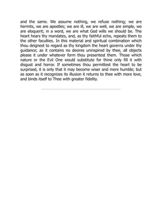 and the same. We assume nothing, we refuse nothing; we are
hermits, we are apostles; we are ill, we are well, we are simple, we
are eloquent; in a word, we are what God wills we should be. The
heart hears thy mandates, and, as thy faithful echo, repeats them to
the other faculties. In this material and spiritual combination which
thou deignest to regard as thy kingdom the heart governs under thy
guidance; as it contains no desires uninspired by thee, all objects
please it under whatever form thou presentest them. Those which
nature or the Evil One would substitute for thine only fill it with
disgust and horror. If sometimes thou permittest the heart to be
surprised, it is only that it may become wiser and more humble; but
as soon as it recognizes its illusion it returns to thee with more love,
and binds itself to Thee with greater fidelity.
 