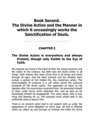Book Second.
The Divine Action and the Manner in
which it unceasingly works the
Sanctification of Souls.
CHAPTER I.
The Divine Action is everywhere and always
Present, though only Visible to the Eye of
Faith.
All creatures are living in the hand of God; the senses perceive only
the action of the creature, but faith sees the divine action in all
things. Faith realizes that Jesus Christ lives in all things and works
through all ages; that the least moment and the smallest atom
contain a portion of this hidden life, this mysterious action. The
instrumentality of creatures is a veil which covers the profound
mysteries of the divine action. The apparition of Jesus to His
Apostles after His resurrection surprised them: He presented Himself
to them under forms which disguised Him, and as soon as He
manifested Himself He disappeared. This same Jesus, who is ever
living and laboring for us, still surprises souls whose faith is not
sufficiently lively to discern Him.
There is no moment when God is not present with us under the
appearance of some obligation or some duty. All that is effected
within us, about us, and through us involves and hides His divine
 