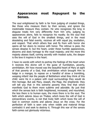 Appearances most Repugnant to the
Senses.
The soul enlightened by faith is far from judging of created things,
like those who measure them by their senses, and ignore the
inestimable treasure they contain. He who recognizes the king in
disguise treats him very differently from him who, judging by
appearances alone, fails to recognize his royalty. So the soul that
sees the will of God in the smallest things, and in the most
desolating and fatal events, receives all with equal joy, exultation,
and respect. That which others fear and fly from with horror she
opens all her doors to receive with honor. The retinue is poor, the
senses despise it; but the heart, under these humble appearances,
discerns and does homage to the royal majesty; and the more this
majesty abases itself, coming secretly with modest suite, the deeper
is the love it inspires in the heart.
I have no words with which to portray the feelings of the heart when
it receives this divine will in the guise of humiliation, poverty,
annihilation. Ah! how moved was the beautiful heart of Mary at sight
of that poverty of a God, that annihilation which brought Him to
lodge in a manger, to repose on a handful of straw a trembling,
weeping infant! Ask the people of Bethlehem what they think of this
child: were He in a palace with royal surroundings they would do
Him homage. But ask Mary, Joseph, the Magi, the shepherds: they
will tell you that in this extreme poverty they find that which
manifests God to them more sublime and adorable. By just that
which the senses lack is faith heightened, increased, and nourished;
the less there is to human eyes, the more there is to the soul. The
faith which adores Jesus on Thabor, which loves the will of God in
extraordinary events, is not that lively faith which loves the will of
God in common events and adores Jesus on the cross. For the
perfection of faith is seen only when visible and material things
contradict it and seek to destroy it. Through this war of the senses
faith comes out gloriously victorious.
 