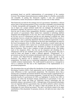 IV
government based on real-life implementations of e-government of the countries
reviewed. This strategic framework possesses modular design. It is flexible, customisable
and extensible. In putting this framework together, I took into consideration
commonalities, trends, best practices in addition to relevant work of other scholars.
That framework was built for the strategic level of e-government. Nonetheless, it did not
answer many of the pressing questions of how to develop a sustainable e-government that
is flexible, interoperable and manageable. The next step on the agenda of my research
was to figure out a proper technical model that can underpins the framework. The
dissertation originates the federated model of e-government. This model was designed
from the start to achieve better manageability, flexibility, sustainability, cost reduction,
and security of e-government. Many studies have responded to technology platform
integration and standardization. In my view, this is most rewarding for governments that
do not have yet an IT infrastructure and that are only planning to establish one. Most
governments, however, already have disparate systems in place. Each of these systems is
usually built to serve a particular department that has predefined requirements. In most
cases, there is a lack of vision of integration as decisions upon technologies are taken by
the Local Governments (LGs). In firms, though, the decision is mostly central and any
new system or platform with a typical size is normally planned to be interoperable. In
democracies, LGs have autonomous status. Resistance to change can be more evident
than in businesses. There is also a tendency to keep information private. This hinders
much of the integration efforts. Also the cost for integration and rebuilding the IT
infrastructure with the new standards can be awfully far above the ground. That said; it
could be better and cheaper to adopt a different approach. “Encapsulation” of e-
government can face far less resistance and demand much lower costs. This idea has a lot
in common with Object-Oriented methodologies that are already applied in many
businesses. The objective was to introduce a model that materializes this idea of
encapsulation. The model, per se, is technology independent, yet the dissertation offers a
workable technical implementation. The model should be perceived as a managerial as
well as a technical tool that aims at the simplification of the implementation of e-
government programmes.
This dissertation does not end without the introduction of some opportunities for the Less
Developing Countries (LDCs). Such opportunities can be considered in order to effect
some efficiencies in their e-government programmes. The dissertation shows that a
learning and a considerate government should be motivated enough to spearhead the ICT
development through its e-government programme. Towards the end of the dissertation,
particular benefits of e-government for LDCs are highlighted. It clarifies how LDCs in
particular can utilise the developed strategic framework of e-government. It has also
introduced some simple and cheap yet sufficiently effective technologies that can
potentially enhance e-government in LDCs. Although many of the presented technologies
were not originally built for e-government, they can still be utilised to achieve more for
quite less. Governments in LDCs are urged to adopt and promote the use of these
technologies for more efficient governance. This part is not directly related to the major
contributions of this dissertation. Its presence, however, will add even more value to the
dissertation.
 
