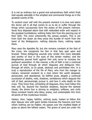 It is not an ordinary but a grand and extraordinary faith which finds
God equally adorable in the simplest and commonest things as in the
greatest events of life.
To content ones’ self with the present moment is to love and adore
the divine will in all that comes to us to do or suffer through the
things which successively form the duties of the present moment.
Souls thus disposed adore God with redoubled ardor and respect in
the greatest humiliations; nothing hides Him from the piercing eye of
their faith. The more vehemently the senses exclaim, This is not
from God! the closer do they press this bundle of myrrh from the
hand of the Bridegroom; nothing disturbs them, nothing repels
them.
Mary sees the Apostles fly, but she remains constant at the foot of
the cross; she recognizes her Son in that face spat upon and
bruised. These disfiguring wounds only render Him more adorable
and worthy of love in the eyes of this tender mother; and the
blasphemies poured forth against Him only serve to increase her
profound veneration. In like manner, a life of faith is but a continual
pursuit of God through all which disguises and disfigures Him;
through all which, so to speak, destroys and annihilates Him. It is
truly a reproduction of the life of Mary, who from the manger to
Calvary remained constant to a God whom the world despised,
persecuted, and abandoned. So faithful souls, despite a continual
succession of deaths, veils, shadows, semblances which disguise the
will of God, perseveringly pursue it, and love it unto death on the
cross. They know that, unheeding all disguises, they must follow this
holy will; for, beyond the heaviest shadows, beyond the darkest
clouds, the divine Sun is shining to enlighten, enflame, and vivify
those constant hearts who bless, praise, and contemplate Him from
all points of this mysterious horizon.
Hasten, then, happy, faithful, untiring souls; hasten to follow this
dear Spouse who with giant strides traverses the heavens and from
whom nothing can be hidden. He passes over the smallest blade of
grass as above the loftiest cedars. The grains of sand are under His
 