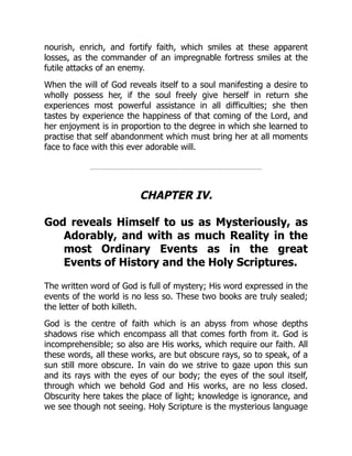 nourish, enrich, and fortify faith, which smiles at these apparent
losses, as the commander of an impregnable fortress smiles at the
futile attacks of an enemy.
When the will of God reveals itself to a soul manifesting a desire to
wholly possess her, if the soul freely give herself in return she
experiences most powerful assistance in all difficulties; she then
tastes by experience the happiness of that coming of the Lord, and
her enjoyment is in proportion to the degree in which she learned to
practise that self abandonment which must bring her at all moments
face to face with this ever adorable will.
CHAPTER IV.
God reveals Himself to us as Mysteriously, as
Adorably, and with as much Reality in the
most Ordinary Events as in the great
Events of History and the Holy Scriptures.
The written word of God is full of mystery; His word expressed in the
events of the world is no less so. These two books are truly sealed;
the letter of both killeth.
God is the centre of faith which is an abyss from whose depths
shadows rise which encompass all that comes forth from it. God is
incomprehensible; so also are His works, which require our faith. All
these words, all these works, are but obscure rays, so to speak, of a
sun still more obscure. In vain do we strive to gaze upon this sun
and its rays with the eyes of our body; the eyes of the soul itself,
through which we behold God and His works, are no less closed.
Obscurity here takes the place of light; knowledge is ignorance, and
we see though not seeing. Holy Scripture is the mysterious language
 