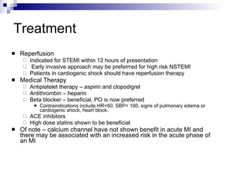 Treatment Reperfusion Indicated for STEMI within 12 hours of presentation Early invasive approach may be preferrred for high risk NSTEMI Patients in cardiogenic shock should have reperfusion therapy Medical Therapy Antiplatelet therapy – aspirin and clopodigrel Antithrombin – heparin  Beta blocker – beneficial, PO is now preferred Contraindications include HR<60, SBP< 100, signs of pulmonary edema or cardiogenic shock, heart block. ACE inhibitors High dose statins shown to be beneficial Of note – calcium channel have not shown benefit in acute MI and there may be associated with an increased risk in the acute phase of an MI 