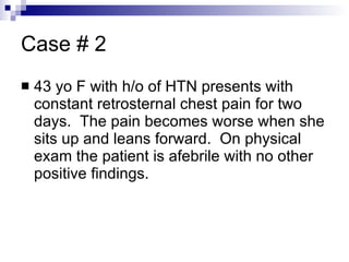 Case # 2 43 yo F with h/o of HTN presents with constant retrosternal chest pain for two days.  The pain becomes worse when she sits up and leans forward.  On physical exam the patient is afebrile with no other positive findings. 