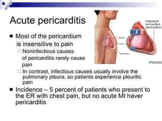 Acute pericarditis Most of the pericardium  is insensitive to pain Noninfectious causes  of pericarditis rarely cause  pain In contrast, infectious causes usually involve the pulmonary pleura, so patients experience pleuritic pain Incidence – 5 percent of patients who present to the ER with chest pain, but no acute MI haver pericarditis 