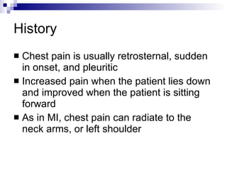 History Chest pain is usually retrosternal, sudden in onset, and pleuritic Increased pain when the patient lies down and improved when the patient is sitting forward As in MI, chest pain can radiate to the neck arms, or left shoulder 