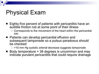 Physical Exam Eighty-five percent of patients with pericarditis have an audible friction rub at some point of their illness Corresponds to the movement of the heart within the pericardial sac Patients can develop pericardial effusion and subsequent tamponade so a pulsus paradoxus should be checked >10 mm Hg systolic arterial decrease suggests tamponade Body temperature > 38 degrees is uncommon and may indicate purulent pericarditis that could require drainage 