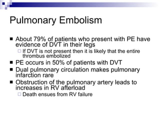 Pulmonary Embolism About 79% of patients who present with PE have evidence of DVT in their legs If DVT is not present then it is likely that the entire thrombus embolized PE occurs in 50% of patients with DVT Dual pulmonary circulation makes pulmonary infarction rare Obstruction of the pulmonary artery leads to increases in RV afterload Death ensues from RV failure 