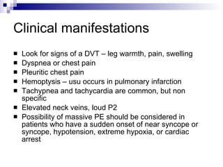 Clinical manifestations Look for signs of a DVT – leg warmth, pain, swelling Dyspnea or chest pain Pleuritic chest pain Hemoptysis – usu occurs in pulmonary infarction Tachypnea and tachycardia are common, but non specific Elevated neck veins, loud P2 Possibility of massive PE should be considered in patients who have a sudden onset of near syncope or syncope, hypotension, extreme hypoxia, or cardiac arrest 