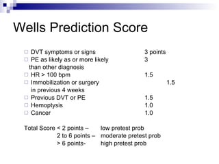 Wells Prediction Score DVT symptoms or signs 3 points PE as likely as or more likely 3 than other diagnosis HR > 100 bpm 1.5 Immobilization or surgery  1.5 in previous 4 weeks Previous DVT or PE 1.5 Hemoptysis 1.0 Cancer 1.0 Total Score < 2 points –  low pretest prob 2 to 6 points –  moderate pretest prob > 6 points-  high pretest prob 