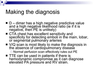 Making the diagnosis D – dimer has a high negative predictive value and a high negative likelihood ratio (ie if it is negative, then PE is unlikely) CTA chest has excellent sensitivity and specificity for detecting emboli in the main, lobar, or segmental pulmonary arteries V/Q scan is most likely to make the diagnosis in the absence of cardiopulmonary disease Normal perfusion scan effectively rules out PE TTE can be used in patients if there is hemodynamic compromise as it can diagnose elevated PA pressure and RV strain. 