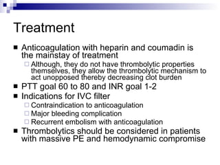 Treatment Anticoagulation with heparin and coumadin is the mainstay of treatment Although, they do not have thrombolytic properties themselves, they allow the thrombolytic mechanism to act unopposed thereby decreasing clot burden PTT goal 60 to 80 and INR goal 1-2 Indications for IVC filter Contraindication to anticoagulation Major bleeding complication Recurrent embolism with anticoagulation Thrombolytics should be considered in patients with massive PE and hemodynamic compromise 