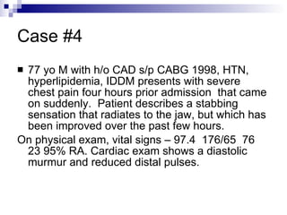 Case #4 77 yo M with h/o CAD s/p CABG 1998, HTN, hyperlipidemia, IDDM presents with severe chest pain four hours prior admission  that came on suddenly.  Patient describes a stabbing sensation that radiates to the jaw, but which has been improved over the past few hours. On physical exam, vital signs – 97.4  176/65  76 23 95% RA. Cardiac exam shows a diastolic murmur and reduced distal pulses. 