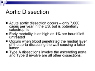 Aortic Dissection Acute aortic dissection occurs – only 7,000 cases per year in the US, but is potentially catastrophic Early mortality is as high as 1% per hour if left untreated Occurs when blood penetrated the medial layer of the aorta dissecting the wall causing a false lumen Type A dissections involve the ascending aorta and Type B involve are all other dissections. 