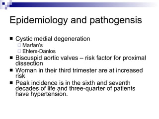Epidemiology and pathogensis Cystic medial degeneration  Marfan’s  Ehlers-Danlos Biscuspid aortic valves – risk factor for proximal dissection Woman in their third trimester are at increased risk Peak incidence is in the sixth and seventh decades of life and three-quarter of patients have hypertension. 