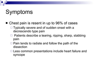 Symptoms Chest pain is resent in up to 96% of cases Typically severe and of sudden onset with a decrescendo type pain Patients describe a tearing, ripping, sharp, stabbing pain Pain tends to radiate and follow the path of the dissection Less common presentations include heart failure and syncope 