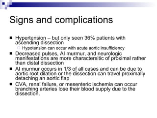 Signs and complications Hypertension – but only seen 36% patients with ascending dissection Hypotension can occur with acute aortic insufficiency Decreased pulses, AI murmur, and neurologic manifestations are more charactersitic of proximal rather than distal dissection AI murmur occurs in 1/3 of all cases and can be due to aortic root dilation or the dissection can travel proximally detaching an aortic flap CVA, renal failure, or mesenteric ischemia can occur branching arteries lose their blood supply due to the dissection. 