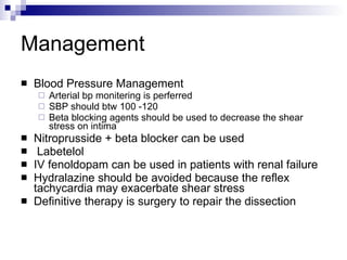 Management Blood Pressure Management Arterial bp monitering is perferred SBP should btw 100 -120  Beta blocking agents should be used to decrease the shear stress on intima Nitroprusside + beta blocker can be used Labetelol  IV fenoldopam can be used in patients with renal failure Hydralazine should be avoided because the reflex tachycardia may exacerbate shear stress Definitive therapy is surgery to repair the dissection 