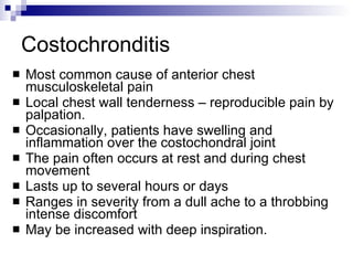 Costochronditis Most common cause of anterior chest musculoskeletal pain Local chest wall tenderness – reproducible pain by palpation. Occasionally, patients have swelling and inflammation over the costochondral joint  The pain often occurs at rest and during chest movement Lasts up to several hours or days Ranges in severity from a dull ache to a throbbing intense discomfort May be increased with deep inspiration.  