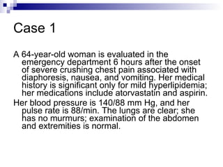 Case 1 A 64-year-old woman is evaluated in the emergency department 6 hours after the onset of severe crushing chest pain associated with diaphoresis, nausea, and vomiting. Her medical history is significant only for mild hyperlipidemia; her medications include atorvastatin and aspirin.  Her blood pressure is 140/88 mm Hg, and her pulse rate is 88/min. The lungs are clear; she has no murmurs; examination of the abdomen and extremities is normal.  