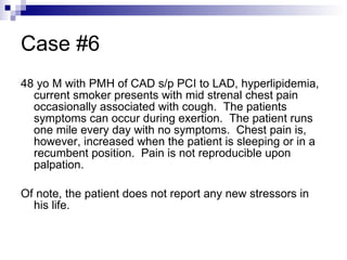 Case #6 48 yo M with PMH of CAD s/p PCI to LAD, hyperlipidemia, current smoker presents with mid strenal chest pain occasionally associated with cough.  The patients symptoms can occur during exertion.  The patient runs one mile every day with no symptoms.  Chest pain is, however, increased when the patient is sleeping or in a recumbent position.  Pain is not reproducible upon palpation. Of note, the patient does not report any new stressors in his life. 