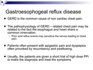 Gastroesophogeal reflux disease GERD is the common cause of non cardiac chest pain. The pathophysiology of GERD – related chest pain may be related to the fact the esophagus and heart share a common innervation. Prior acid reflux events may sensitive the nerves leading to chest pain. Patients often present with epigastric pain and dyspepsia often provoked by recumbency and swallowing. Usually, the patients are given a short trial of high dose PPi to make the diagnosis and treat the symptoms 