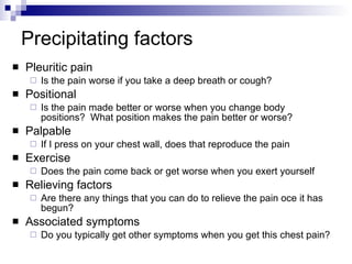 Precipitating factors Pleuritic pain Is the pain worse if you take a deep breath or cough? Positional Is the pain made better or worse when you change body positions?  What position makes the pain better or worse? Palpable If I press on your chest wall, does that reproduce the pain Exercise Does the pain come back or get worse when you exert yourself Relieving factors Are there any things that you can do to relieve the pain oce it has begun? Associated symptoms Do you typically get other symptoms when you get this chest pain? 